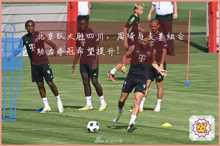 北京队大胜四川，周琦与麦基组合助力夺冠希望提升！