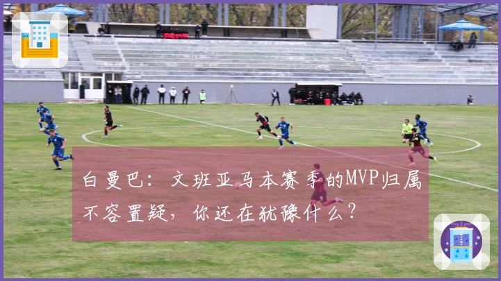 白曼巴：文班亚马本赛季的MVP归属不容置疑，你还在犹豫什么？