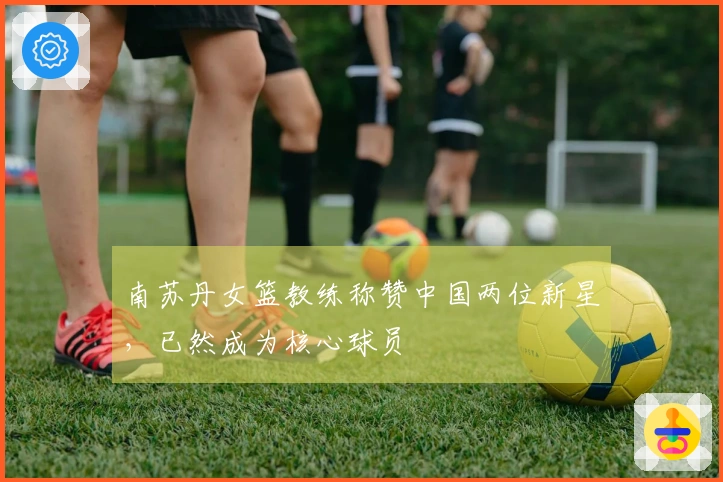 南苏丹女篮教练称赞中国两位新星，已然成为核心球员