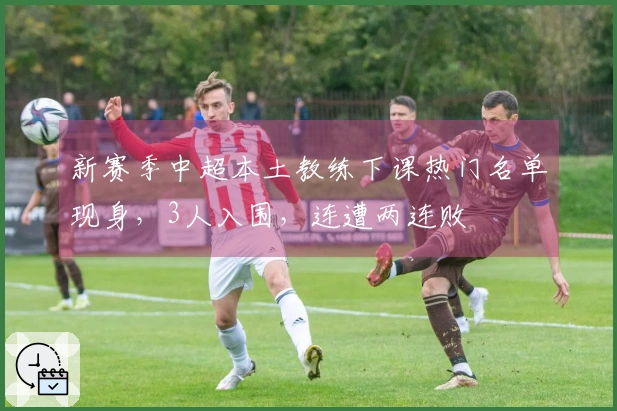 新赛季中超本土教练下课热门名单现身，3人入围，连遭两连败