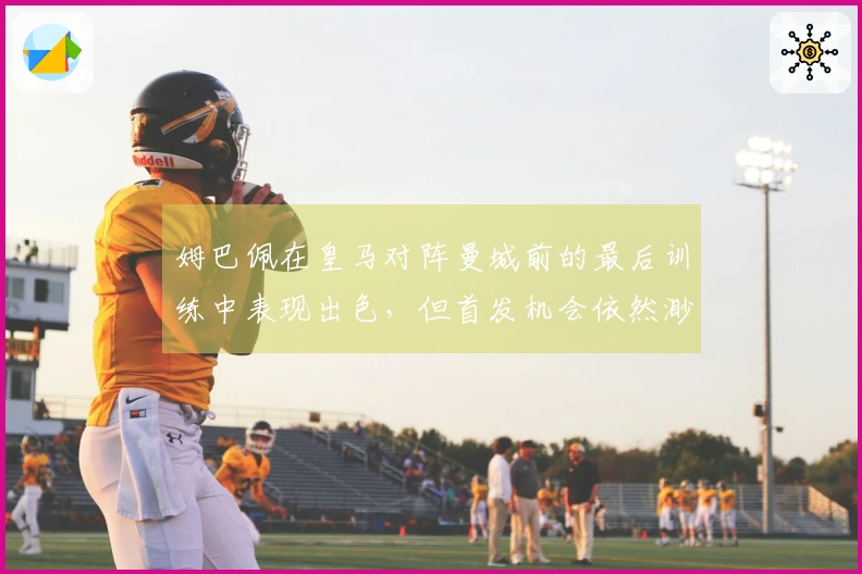 姆巴佩在皇马对阵曼城前的最后训练中表现出色，但首发机会依然渺茫