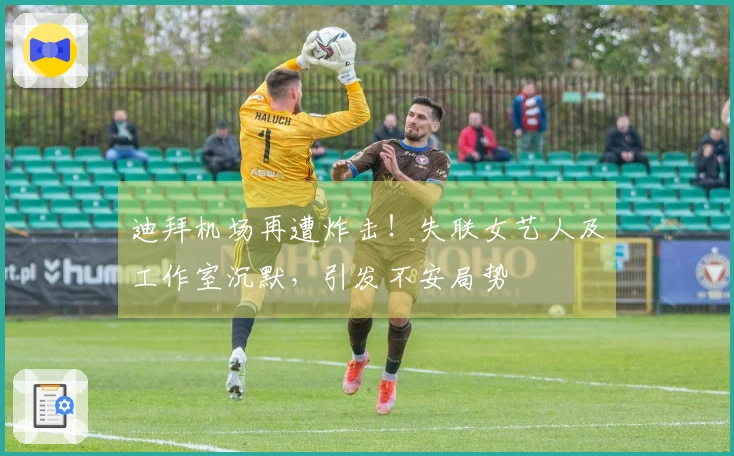 迪拜机场再遭炸击！失联女艺人及工作室沉默，引发不安局势