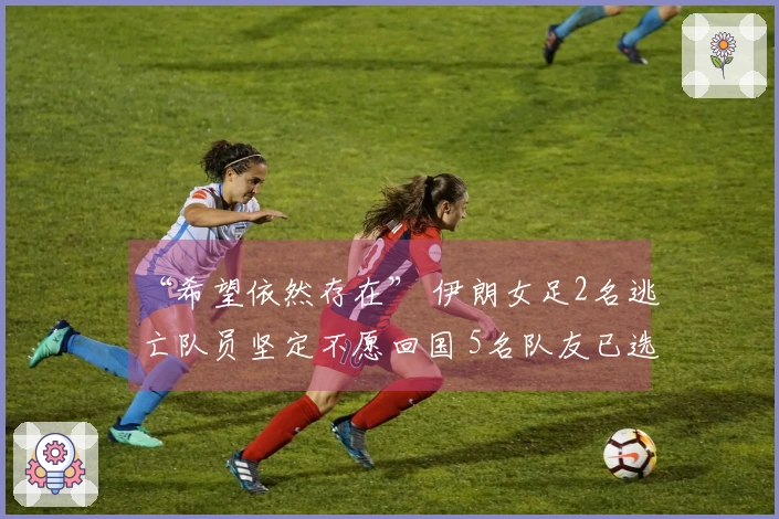 “希望依然存在” 伊朗女足2名逃亡队员坚定不愿回国 5名队友已选择回归