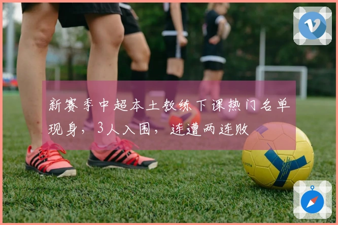 新赛季中超本土教练下课热门名单现身，3人入围，连遭两连败