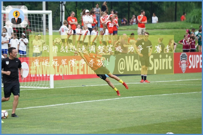 篮网计划迅速调整策略 力争下赛季重返冠军赛争夺战！