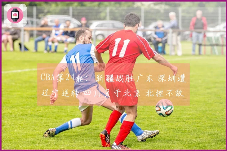 CBA第24轮：新疆战胜广东 深圳遭辽宁逆转 四川负于北京 北控不敌上海