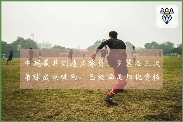 中超最具创造力球员：罗慕洛三次角球成功破网，已经满足归化资格