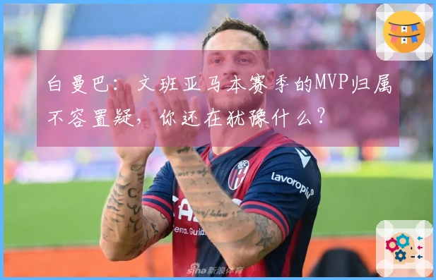 白曼巴：文班亚马本赛季的MVP归属不容置疑，你还在犹豫什么？