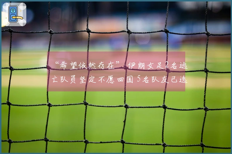 “希望依然存在” 伊朗女足2名逃亡队员坚定不愿回国 5名队友已选择回归